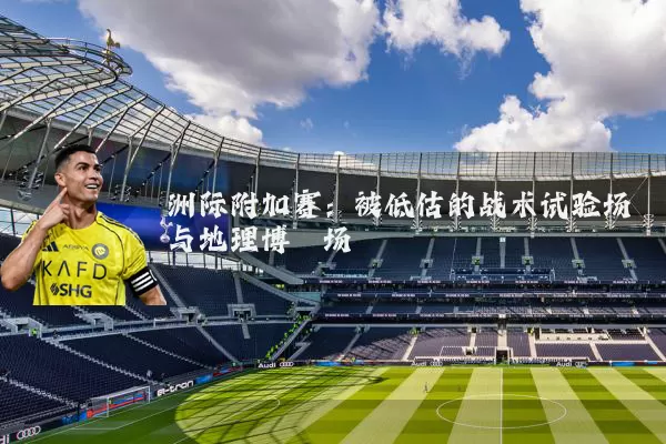 洲际附加赛:被低估的战术试验场与地理博弈场